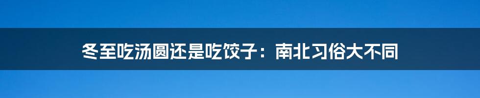 冬至吃汤圆还是吃饺子：南北习俗大不同