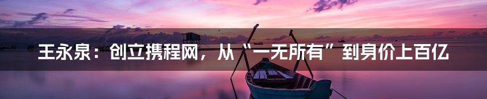 王永泉：创立携程网，从“一无所有”到身价上百亿