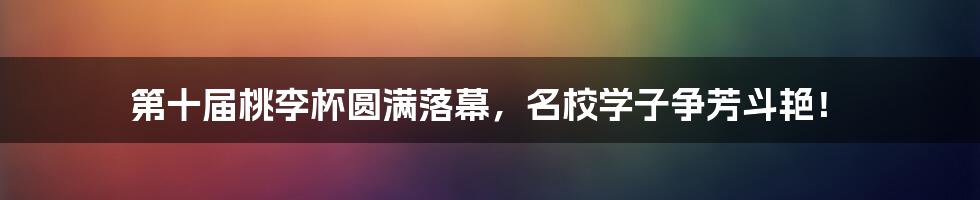 第十届桃李杯圆满落幕，名校学子争芳斗艳！