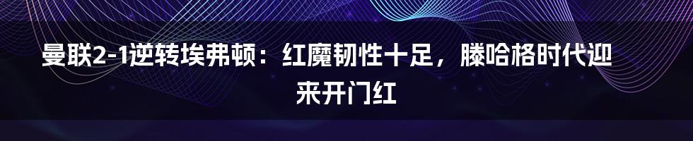 曼联2-1逆转埃弗顿：红魔韧性十足，滕哈格时代迎来开门红