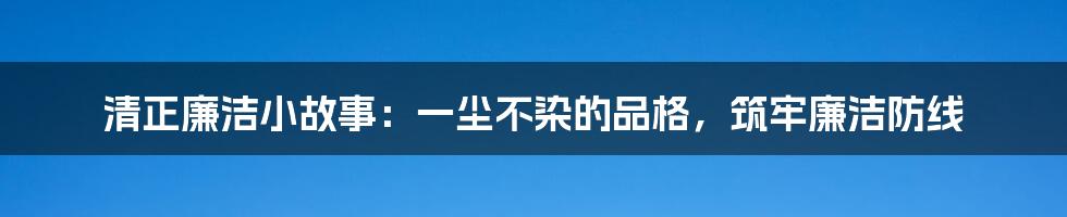 清正廉洁小故事：一尘不染的品格，筑牢廉洁防线