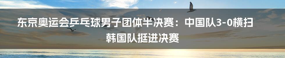 东京奥运会乒乓球男子团体半决赛：中国队3-0横扫韩国队挺进决赛