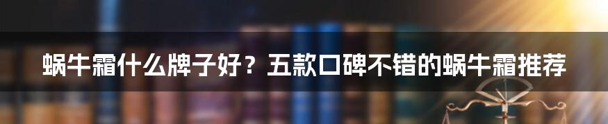 蜗牛霜什么牌子好？五款口碑不错的蜗牛霜推荐