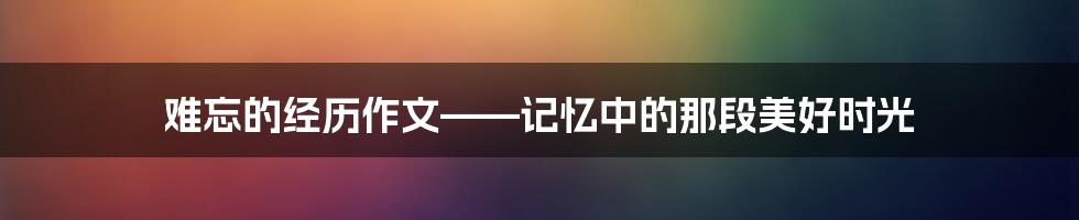 难忘的经历作文——记忆中的那段美好时光