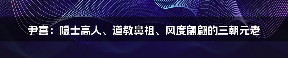 尹喜：隐士高人、道教鼻祖、风度翩翩的三朝元老