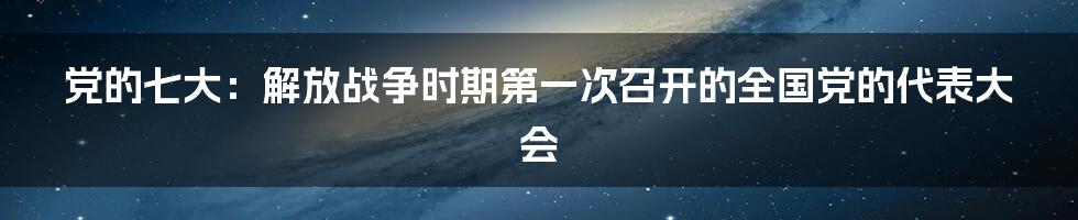 党的七大：解放战争时期第一次召开的全国党的代表大会