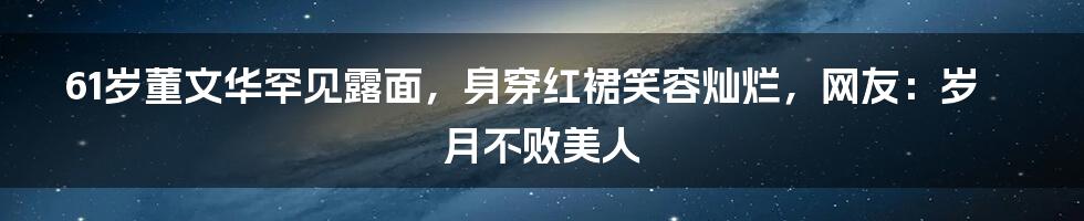 61岁董文华罕见露面，身穿红裙笑容灿烂，网友：岁月不败美人