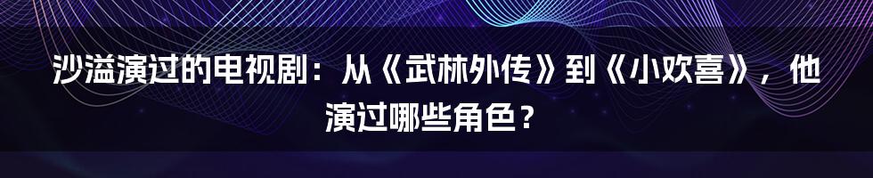 沙溢演过的电视剧：从《武林外传》到《小欢喜》，他演过哪些角色？