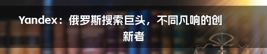 Yandex：俄罗斯搜索巨头，不同凡响的创新者