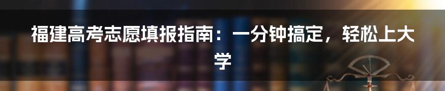 福建高考志愿填报指南：一分钟搞定，轻松上大学