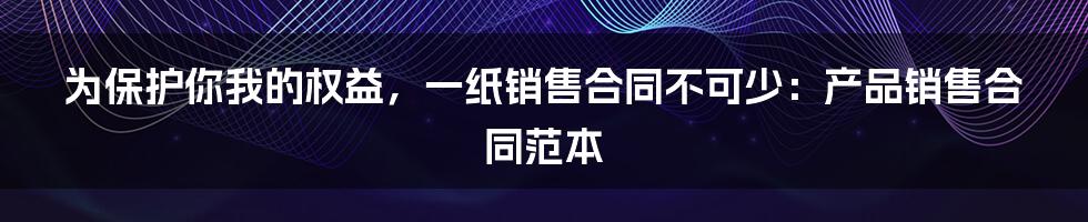 为保护你我的权益，一纸销售合同不可少：产品销售合同范本