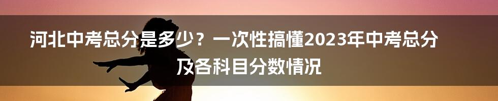 河北中考总分是多少？一次性搞懂2023年中考总分及各科目分数情况