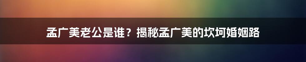 孟广美老公是谁？揭秘孟广美的坎坷婚姻路