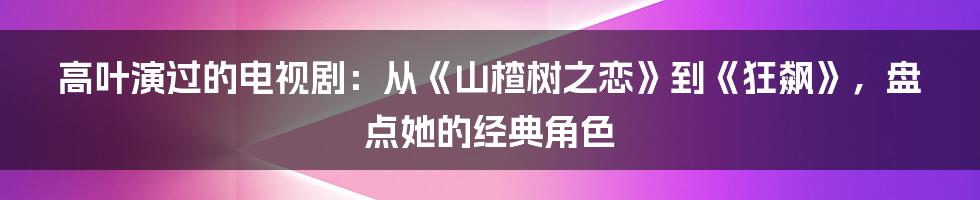 高叶演过的电视剧：从《山楂树之恋》到《狂飙》，盘点她的经典角色