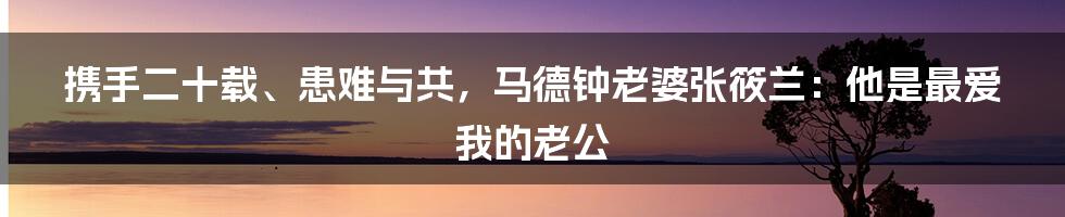 携手二十载、患难与共，马德钟老婆张筱兰：他是最爱我的老公