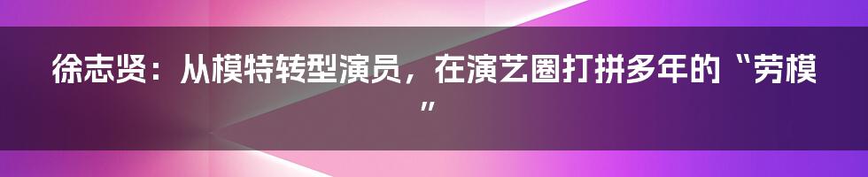 徐志贤：从模特转型演员，在演艺圈打拼多年的“劳模”