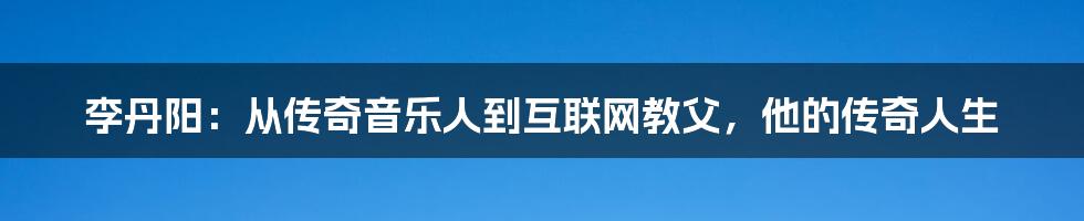 李丹阳：从传奇音乐人到互联网教父，他的传奇人生