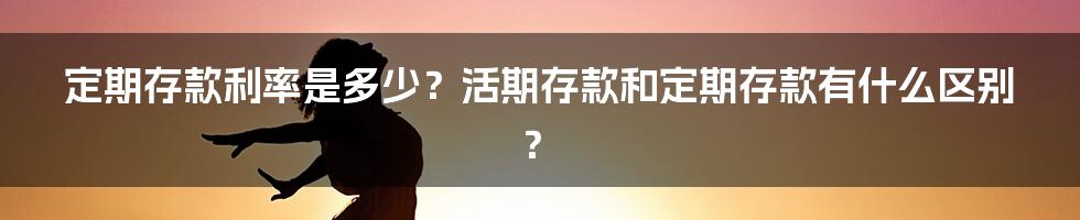 定期存款利率是多少？活期存款和定期存款有什么区别？