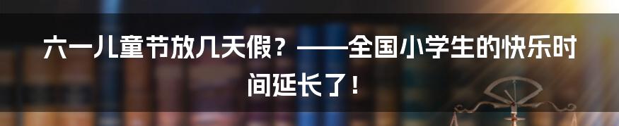 六一儿童节放几天假？——全国小学生的快乐时间延长了！