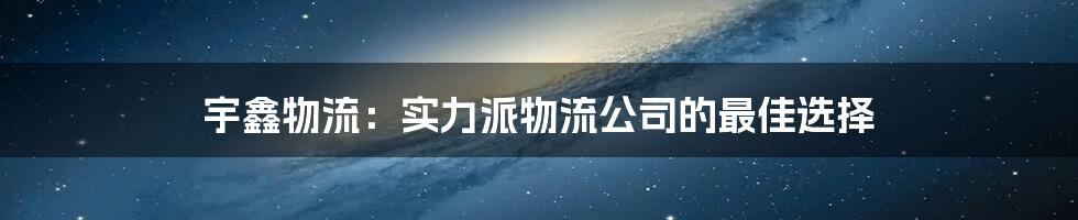 宇鑫物流：实力派物流公司的最佳选择