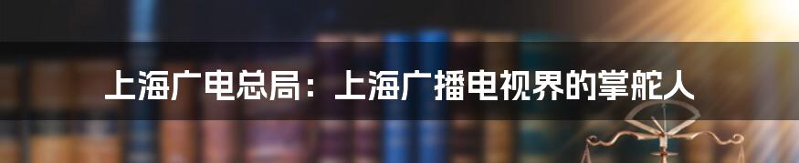 上海广电总局：上海广播电视界的掌舵人