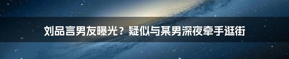 刘品言男友曝光？疑似与某男深夜牵手逛街