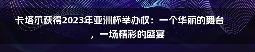 卡塔尔获得2023年亚洲杯举办权：一个华丽的舞台，一场精彩的盛宴