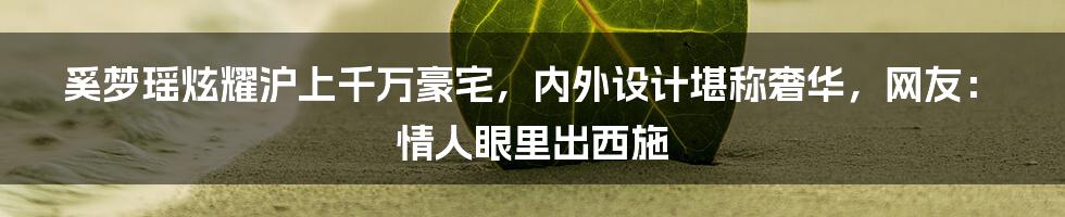 奚梦瑶炫耀沪上千万豪宅，内外设计堪称奢华，网友：情人眼里出西施