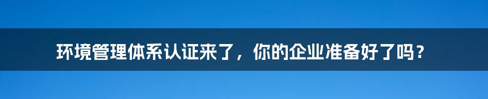 环境管理体系认证来了，你的企业准备好了吗？