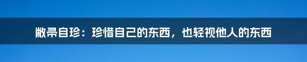 敝帚自珍：珍惜自己的东西，也轻视他人的东西