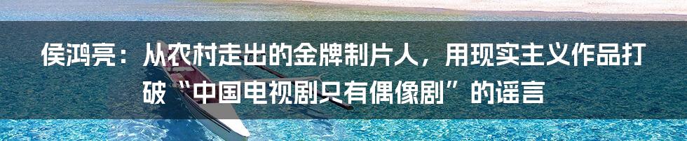 侯鸿亮：从农村走出的金牌制片人，用现实主义作品打破“中国电视剧只有偶像剧”的谣言