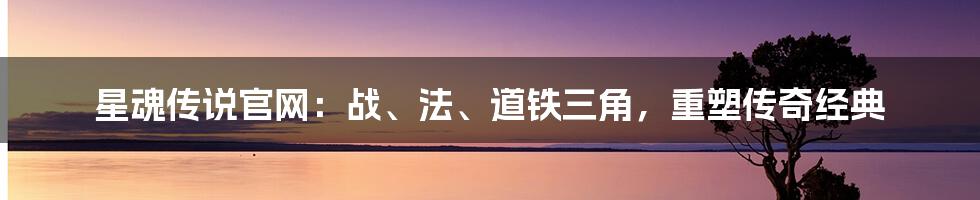 星魂传说官网：战、法、道铁三角，重塑传奇经典