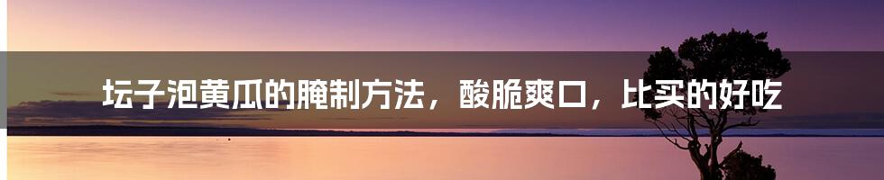 坛子泡黄瓜的腌制方法，酸脆爽口，比买的好吃