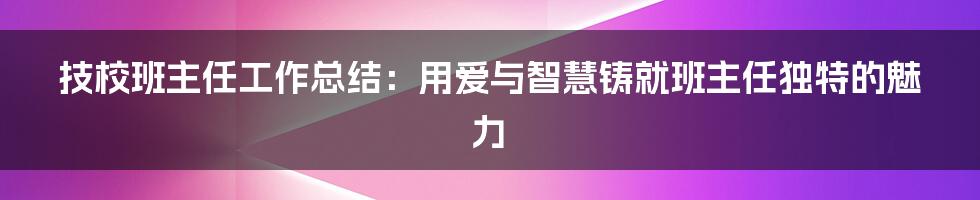 技校班主任工作总结：用爱与智慧铸就班主任独特的魅力