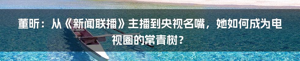 董昕：从《新闻联播》主播到央视名嘴，她如何成为电视圈的常青树？