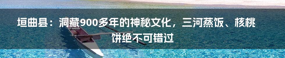 垣曲县：洞藏900多年的神秘文化，三河蒸饭、核桃饼绝不可错过