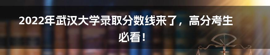 2022年武汉大学录取分数线来了，高分考生必看！