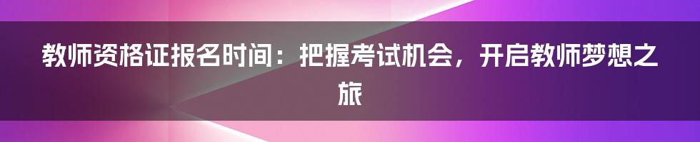 教师资格证报名时间：把握考试机会，开启教师梦想之旅