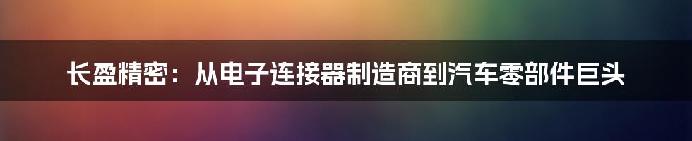 长盈精密：从电子连接器制造商到汽车零部件巨头