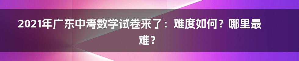 2021年广东中考数学试卷来了：难度如何？哪里最难？