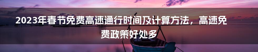 2023年春节免费高速通行时间及计算方法，高速免费政策好处多