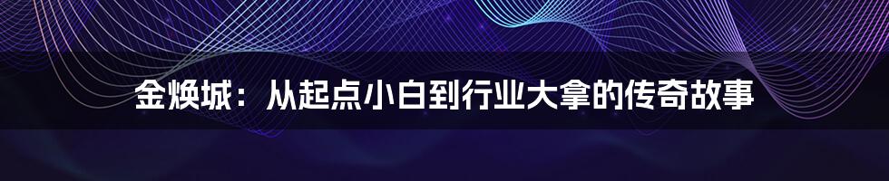 金焕城：从起点小白到行业大拿的传奇故事