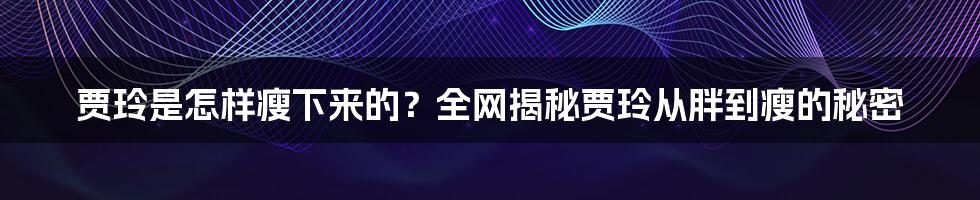 贾玲是怎样瘦下来的？全网揭秘贾玲从胖到瘦的秘密