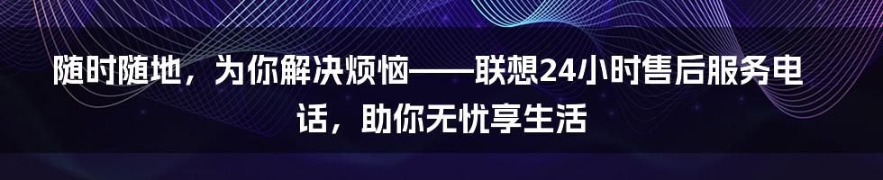 随时随地，为你解决烦恼——联想24小时售后服务电话，助你无忧享生活