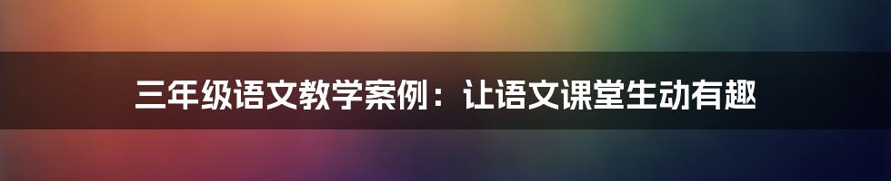 三年级语文教学案例：让语文课堂生动有趣