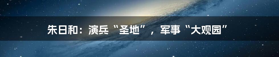 朱日和：演兵“圣地”，军事“大观园”