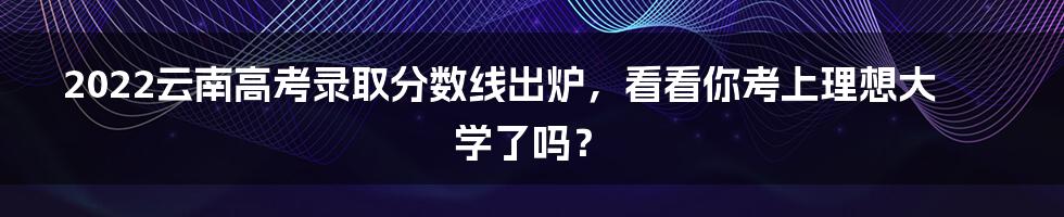 2022云南高考录取分数线出炉，看看你考上理想大学了吗？