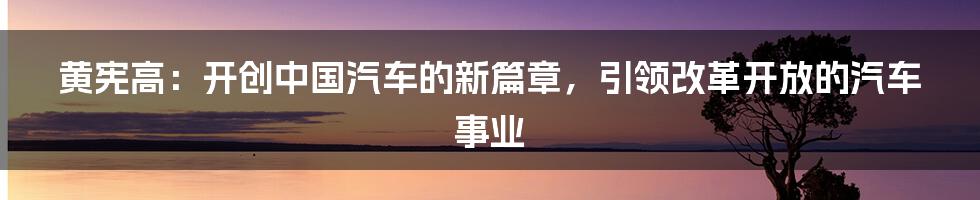 黄宪高：开创中国汽车的新篇章，引领改革开放的汽车事业