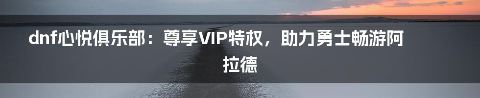 dnf心悦俱乐部：尊享VIP特权，助力勇士畅游阿拉德