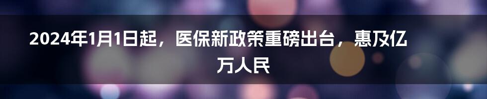 2024年1月1日起，医保新政策重磅出台，惠及亿万人民